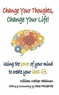 Change Your Thoughts Change Your Life: Using the Power of Your Mind to Create Your Ideal Life