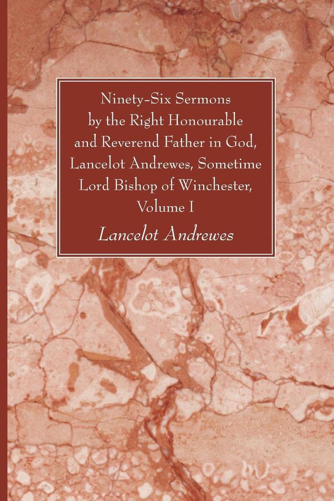 Ninety-Six Sermons by the Right Honourable and Reverend Father in God Lancelot Andrewes Sometime Lord Bishop of Winchester Vol. I