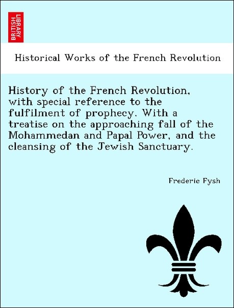 History of the French Revolution, with special reference to the fulfilment of prophecy. With a treatise on the approaching fall of the Mohammedan ...