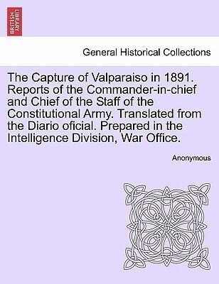 The Capture of Valparaiso in 1891. Reports of the Commander-in-chief and Chief of the Staff of the Constitutional Army. Translated from the Diario...