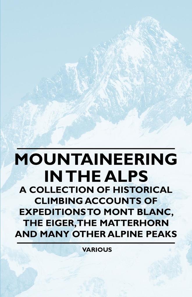 Mountaineering in the Alps - A Collection of Historical Climbing Accounts of Expeditions to Mont Blanc the Eiger the Matterhorn and Many Other Alpin - Various