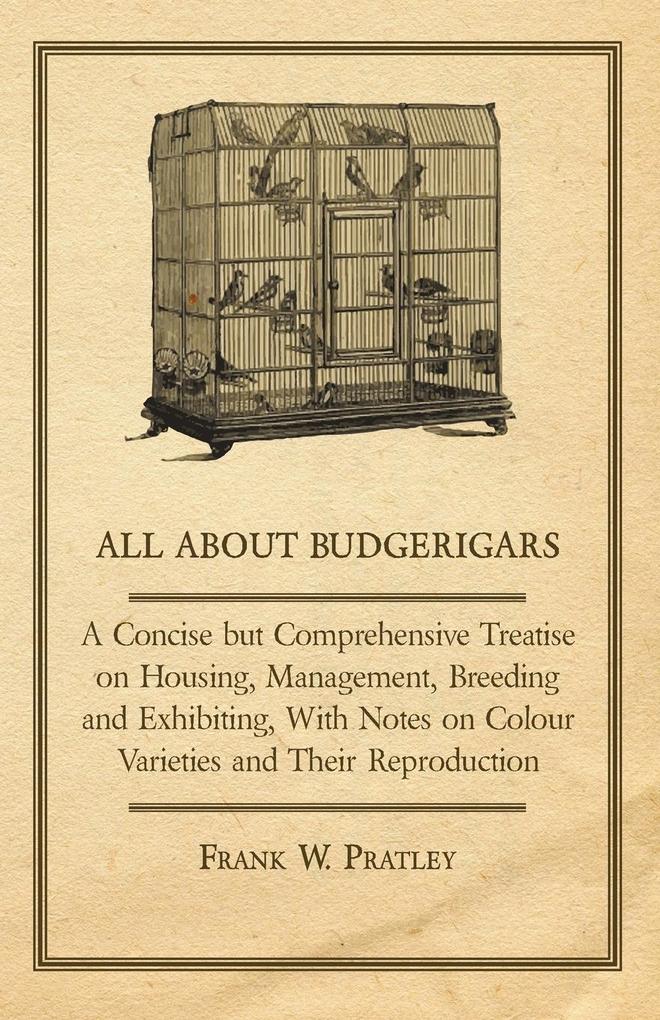 All about Budgerigars - A Concise But Comprehensive Treatise on Housing Management Breeding and Exhibiting with Notes on Colour Varieties and Their - Frank W. Pratley