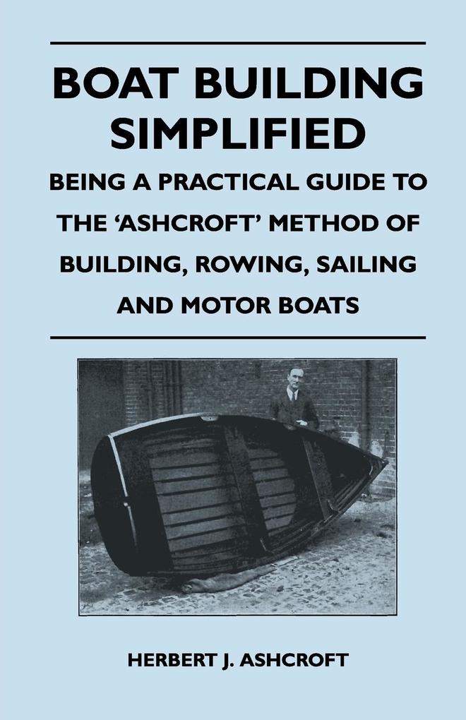 Boat Building Simplified - Being a Practical Guide to the ‘Ashcroft‘ Method of Building Rowing Sailing and Motor Boats