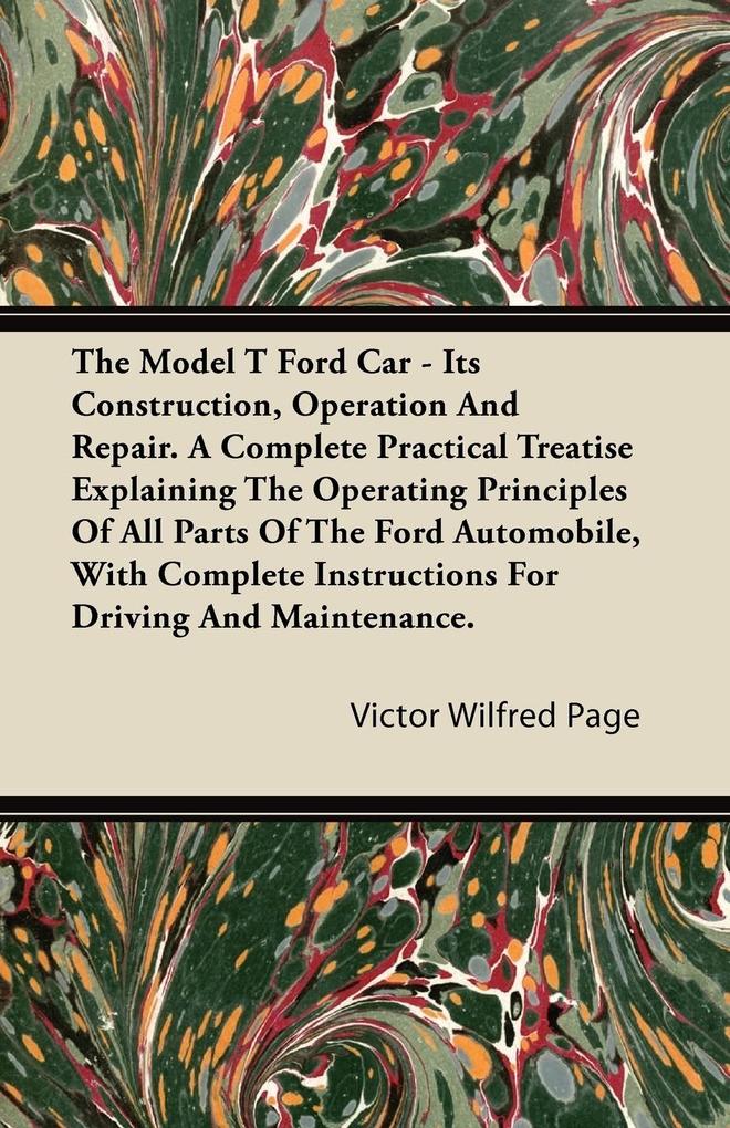 The Model T Ford Car - Its Construction Operation and Repair. a Complete Practical Treatise Explaining the Operating Principles of All Parts of the F