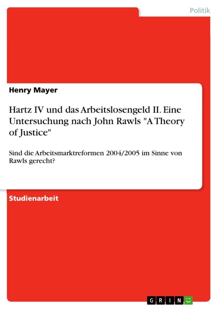 Hartz IV und das Arbeitslosengeld II - Eine Untersuchung nach John Rawls A Theory of Justice. Sind die Arbeitsmarktreformen 2004/2005 im Sinne von Rawls gerecht?