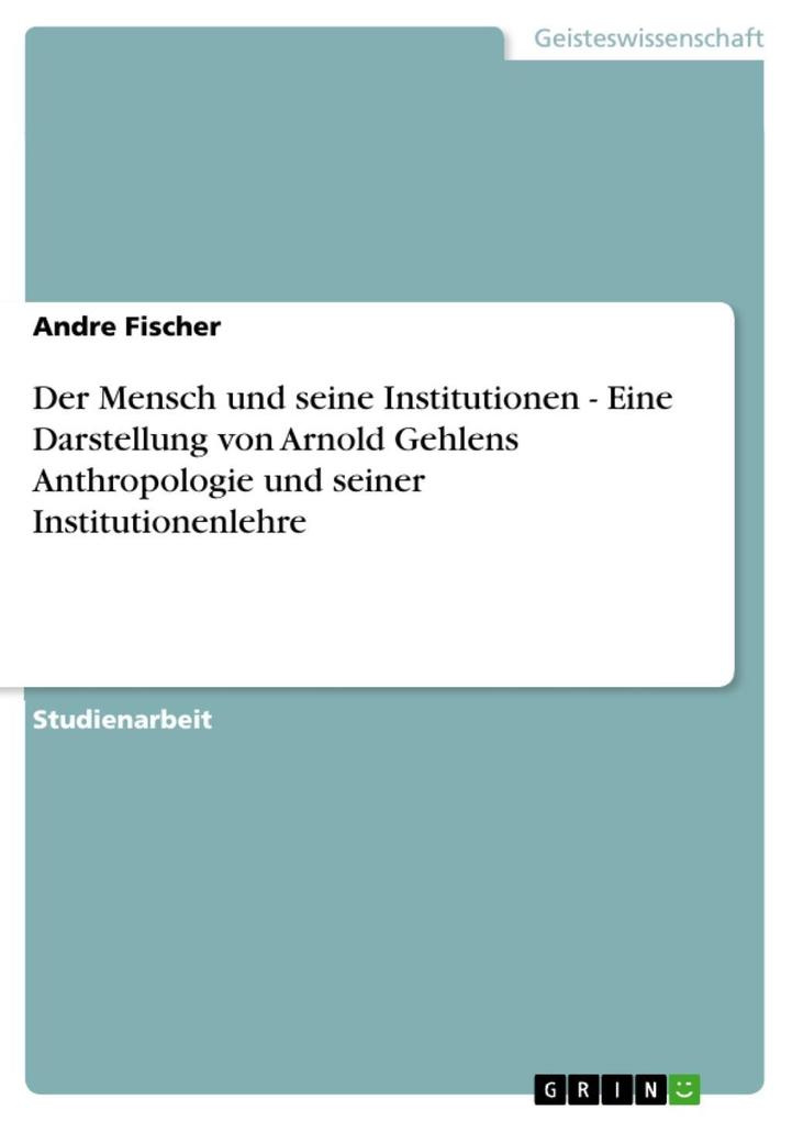 Der Mensch und seine Institutionen - Eine Darstellung von Arnold Gehlens Anthropologie und seiner Institutionenlehre