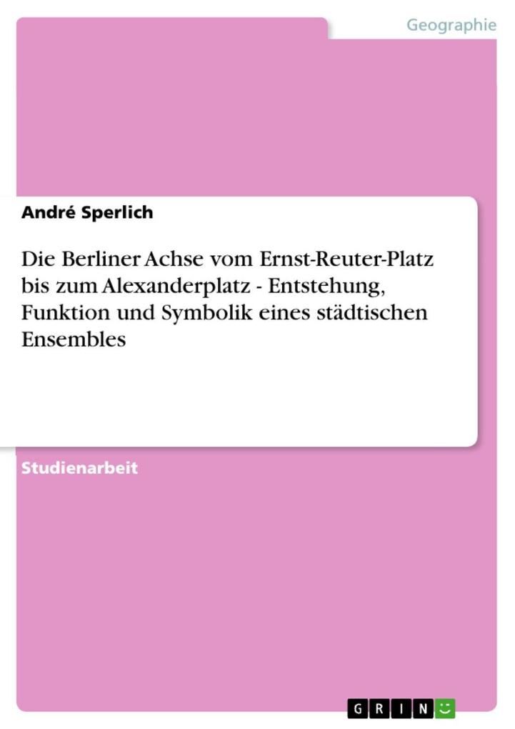 Die Berliner Achse vom Ernst-Reuter-Platz bis zum Alexanderplatz - Entstehung Funktion und Symbolik eines städtischen Ensembles