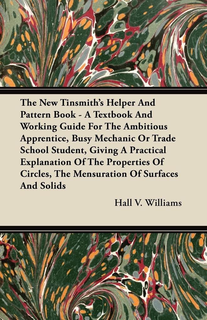 The New Tinsmith's Helper And Pattern Book - A Textbook And Working Guide For The Ambitious Apprentice Busy Mechanic Or Trade School Student Giving A Practical Explanation Of The Properties Of Circles The Mensuration Of Surfaces And Solids