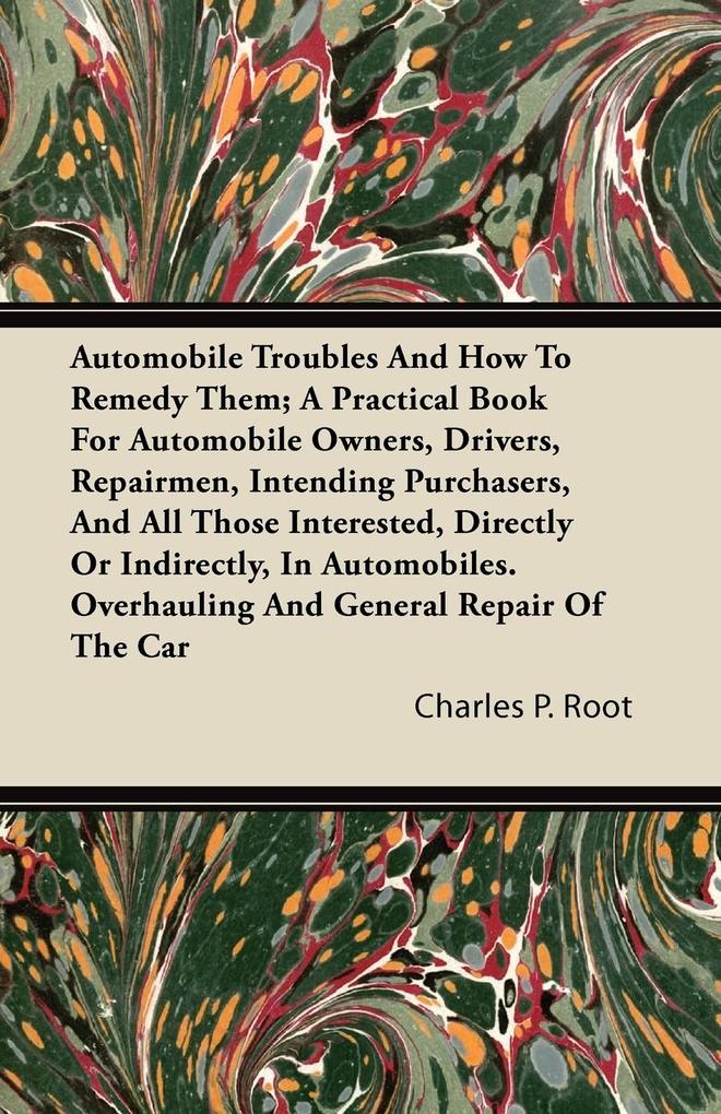 Automobile Troubles And How To Remedy Them; A Practical Book For Automobile Owners Drivers Repairmen Intending Purchasers And All Those Interested Directly Or Indirectly In Automobiles. Overhauling And General Repair Of The Car
