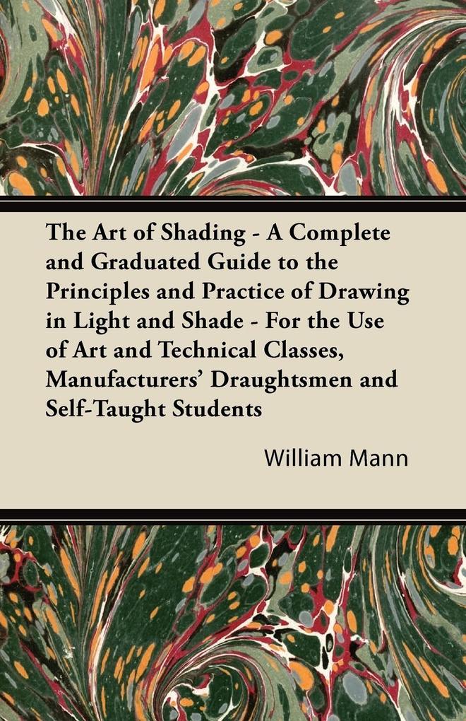 The Art of Shading - A Complete and Graduated Guide to the Principles and Practice of Drawing in Light and Shade - For the Use of Art and Technical Classes Manufacturers‘ Draughtsmen and Self-Taught Students