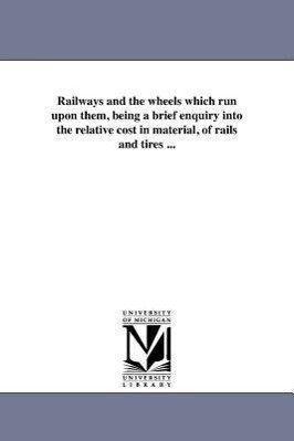 Railways and the wheels which run upon them being a brief enquiry into the relative cost in material of rails and tires ...