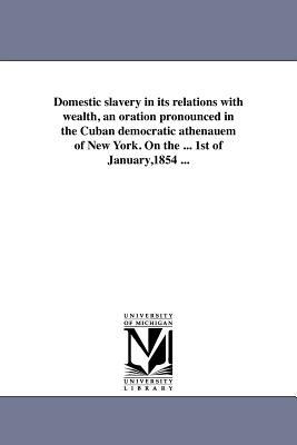 Domestic slavery in its relations with wealth an oration pronounced in the Cuban democratic athenauem of New York. On the ... 1st of January1854 ...