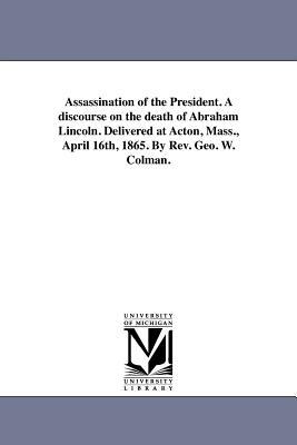 Assassination of the President. A discourse on the death of Abraham Lincoln. Delivered at Acton Mass. April 16th 1865. By Rev. Geo. W. Colman.