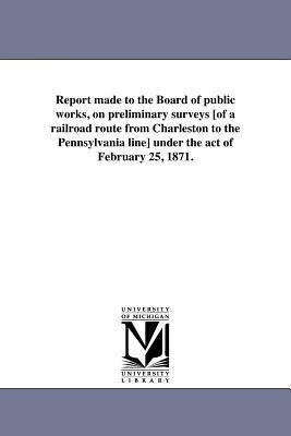 Report made to the Board of public works on preliminary surveys [of a railroad route from Charleston to the Pennsylvania line] under the act of Febru
