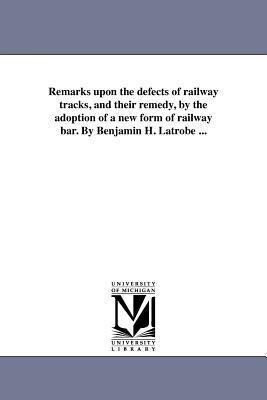 Remarks upon the defects of railway tracks and their remedy by the adoption of a new form of railway bar. By Benjamin H. Latrobe ...