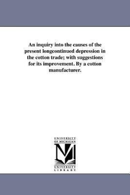 An inquiry into the causes of the present longcontinued depression in the cotton trade; with suggestions for its improvement. By a cotton manufacturer