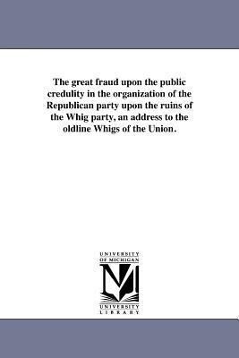 The great fraud upon the public credulity in the organization of the Republican party upon the ruins of the Whig party an address to the oldline Whig
