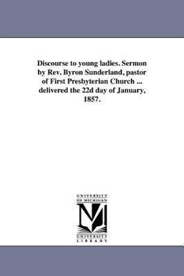Discourse to young ladies. Sermon by Rev. Byron Sunderland pastor of First Presbyterian Church ... delivered the 22d day of January 1857.