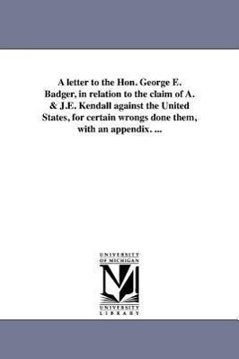 A letter to the Hon. George E. Badger in relation to the claim of A. & J.E. Kendall against the United States for certain wrongs done them with an