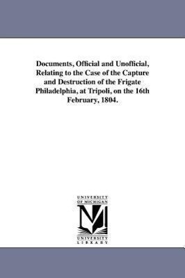 Documents Official and Unofficial Relating to the Case of the Capture and Destruction of the Frigate Philadelphia at Tripoli on the 16th February