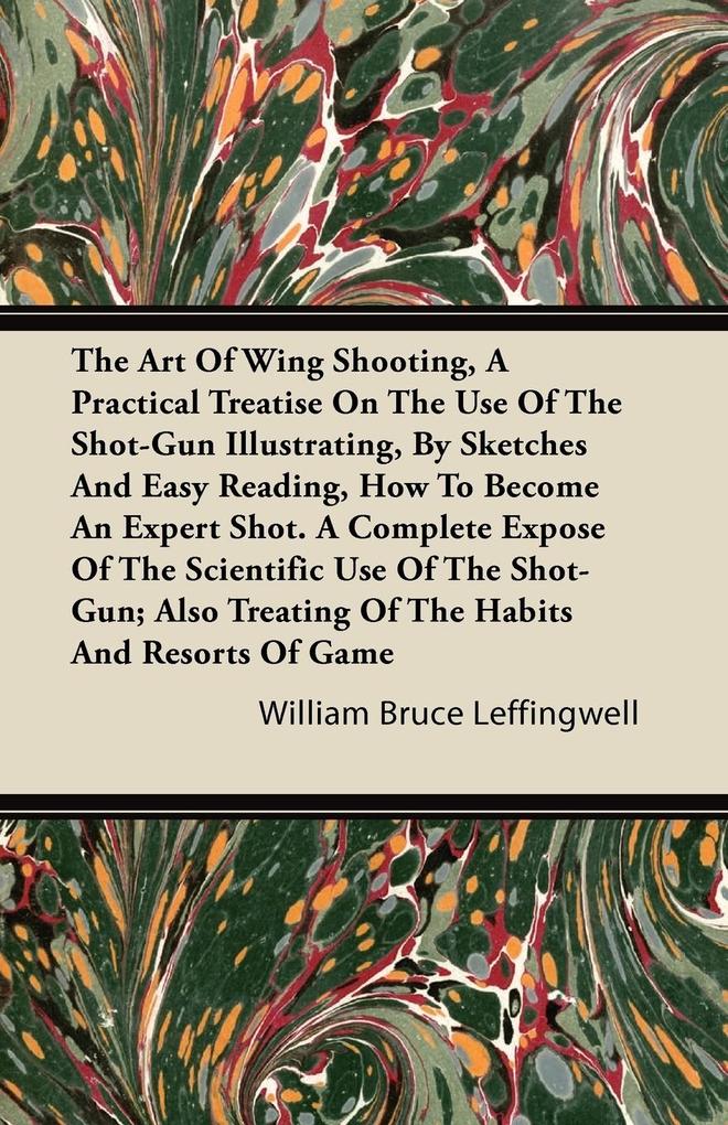 The Art Of Wing Shooting A Practical Treatise On The Use Of The Shot-Gun Illustrating By Sketches And Easy Reading How To Become An Expert Shot. A Complete Expose Of The Scientific Use Of The Shot-Gun; Also Treating Of The Habits And Resorts Of Game