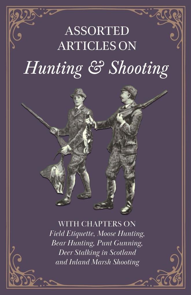 Assorted Articles on Hunting and Shooting - With Chapters on Field Etiquette Moose Hunting Bear Hunting Punt Gunning Deer Stalking in Scotland and Inland Marsh Shooting
