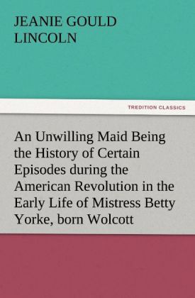 An Unwilling Maid Being the History of Certain Episodes during the American Revolution in the Early Life of Mistress Betty Yorke born Wolcott
