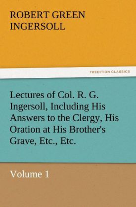 Lectures of Col. R. G. Ingersoll Including His Answers to the Clergy His Oration at His Brother‘s Grave Etc. Etc.