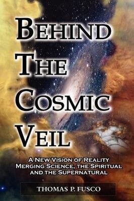 Behind The Cosmic Veil: A New Vision of Reality Merging Science the Spiritual and the Supernatural