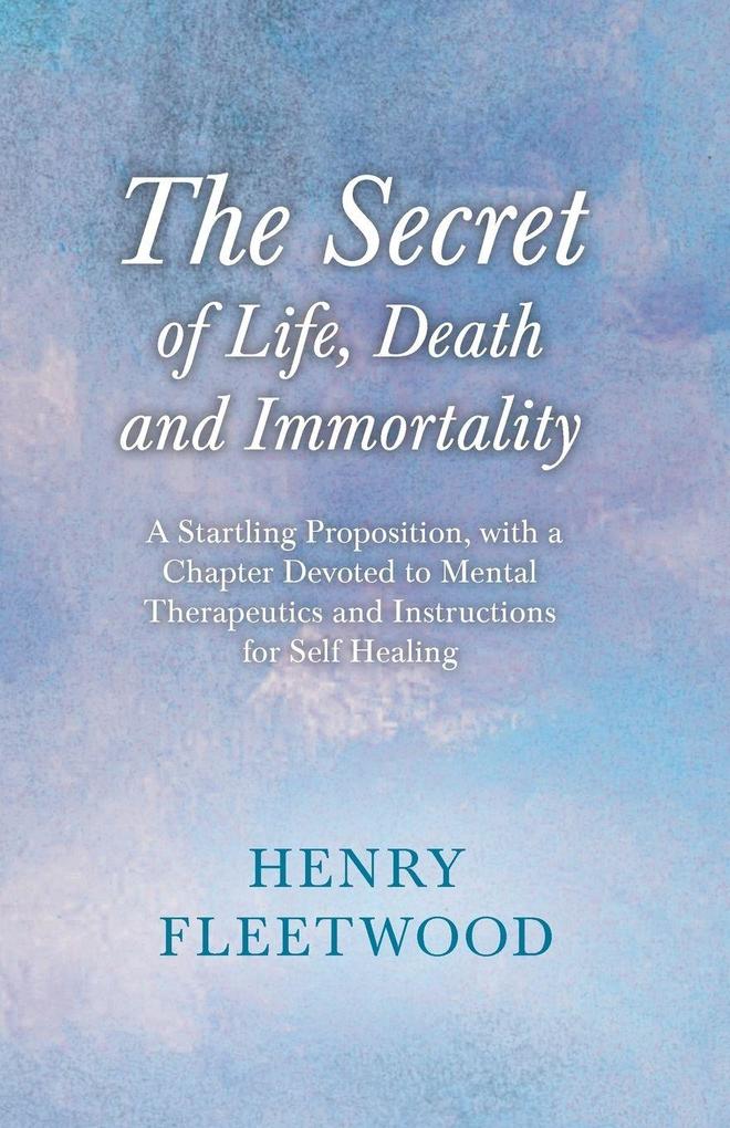 The Secret of Life Death and Immortality - A Startling Proposition with a Chapter Devoted to Mental Therapeutics and Instructions for Self Healing