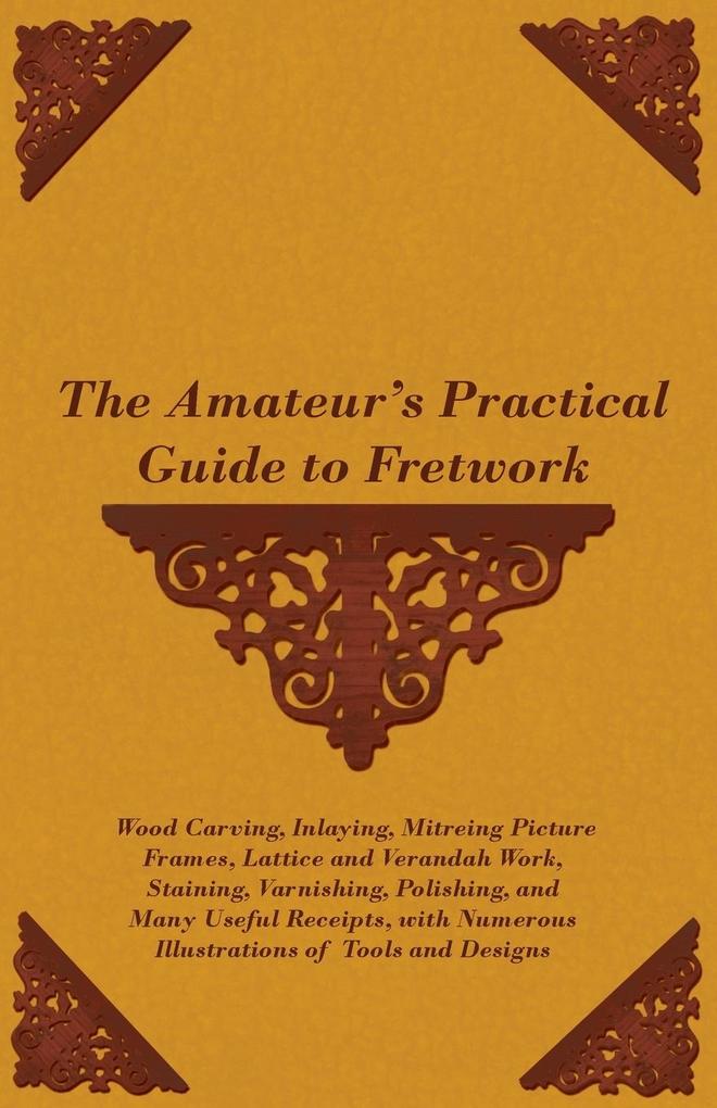 The Amateur's Practical Guide to Fretwork Wood Carving Inlaying Mitreing Picture Frames Lattice and Verandah Work Staining Varnishing Polishing and Many Useful Receipts with Numerous Illustrations of Tools and Designs