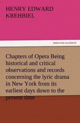 Chapters of Opera Being historical and critical observations and records concerning the lyric drama in New York from its earliest days down to the present time