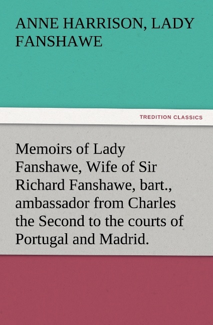 Memoirs of Lady Fanshawe Wife of Sir Richard Fanshawe bart. ambassador from Charles the Second to the courts of Portugal and Madrid.