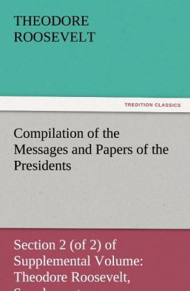 Compilation of the Messages and Papers of the Presidents Section 2 (of 2) of Supplemental Volume: Theodore Roosevelt Supplement