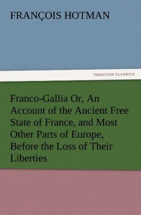 Franco-Gallia Or An Account of the Ancient Free State of France and Most Other Parts of Europe Before the Loss of Their Liberties