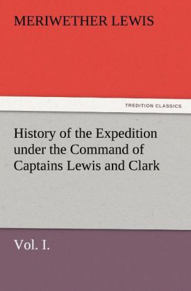 History of the Expedition under the Command of Captains Lewis and Clark Vol. I. To the Sources of the Missouri Thence Across the Rocky Mountains and Down the River Columbia to the Pacific Ocean. Performed During the Years 1804-5-6.