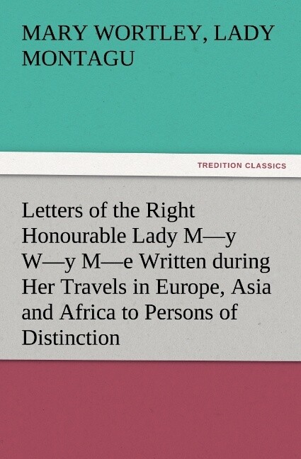 Letters of the Right Honourable Lady M‘y W‘y M‘e Written during Her Travels in Europe Asia and Africa to Persons of Distinction Men of Letters &c. in Different Parts of Europe