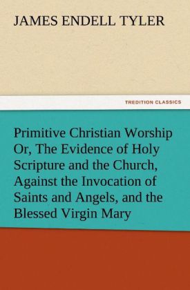 Primitive Christian Worship Or The Evidence of Holy Scripture and the Church Against the Invocation of Saints and Angels and the Blessed Virgin Mary