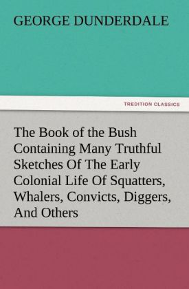 The Book of the Bush Containing Many Truthful Sketches Of The Early Colonial Life Of Squatters Whalers Convicts Diggers And Others Who Left Their Native Land And Never Returned - George Dunderdale