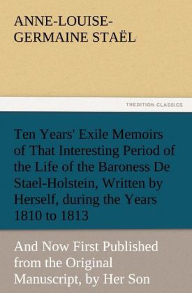 Ten Years' Exile Memoirs of That Interesting Period of the Life of the Baroness De Stael-Holstein Written by Herself during the Years 1810 1811 1812 and 1813 and Now First Published from the Original Manuscript by Her Son.