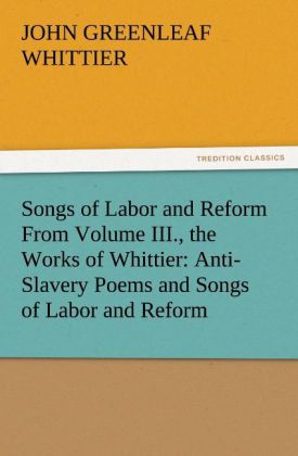 Songs of Labor and Reform From Volume III. the Works of Whittier: Anti-Slavery Poems and Songs of Labor and Reform