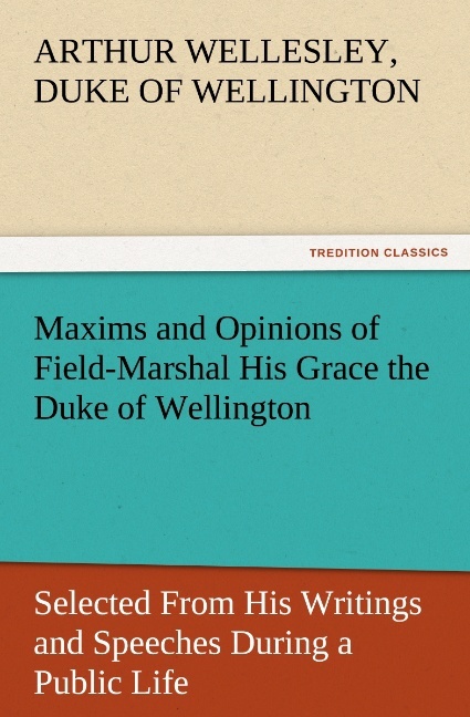 Maxims and Opinions of Field-Marshal His Grace the Duke of Wellington Selected From His Writings and Speeches During a Public Life of More Than Half a Century