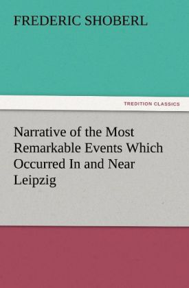 Narrative of the Most Remarkable Events Which Occurred In and Near Leipzig Immediately Before During And Subsequent To The Sanguinary Series Of Engagements Between The Allied Armies Of The French From The 14th To The 19th October 1813
