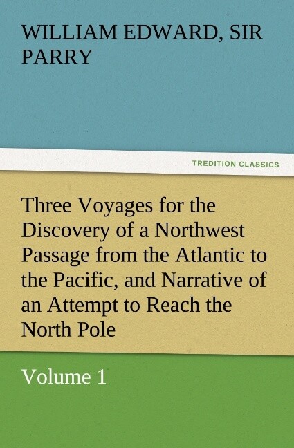 Three Voyages for the Discovery of a Northwest Passage from the Atlantic to the Pacific and Narrative of an Attempt to Reach the North Pole Volume 1 - William Edward Parry