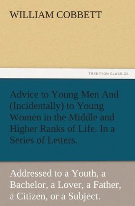 Advice to Young Men And (Incidentally) to Young Women in the Middle and Higher Ranks of Life. In a Series of Letters Addressed to a Youth a Bachelor a Lover a Husband a Father a Citizen or a Subject.