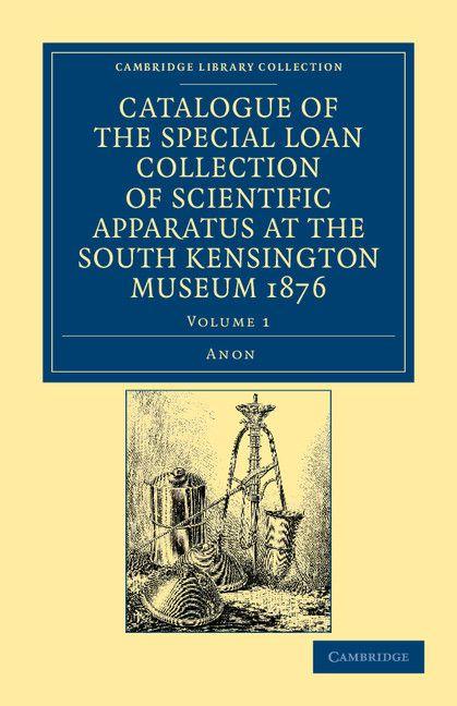 Catalogue of the Special Loan Collection of Scientific Apparatus at the South Kensington Museum 1876 - Volume 1