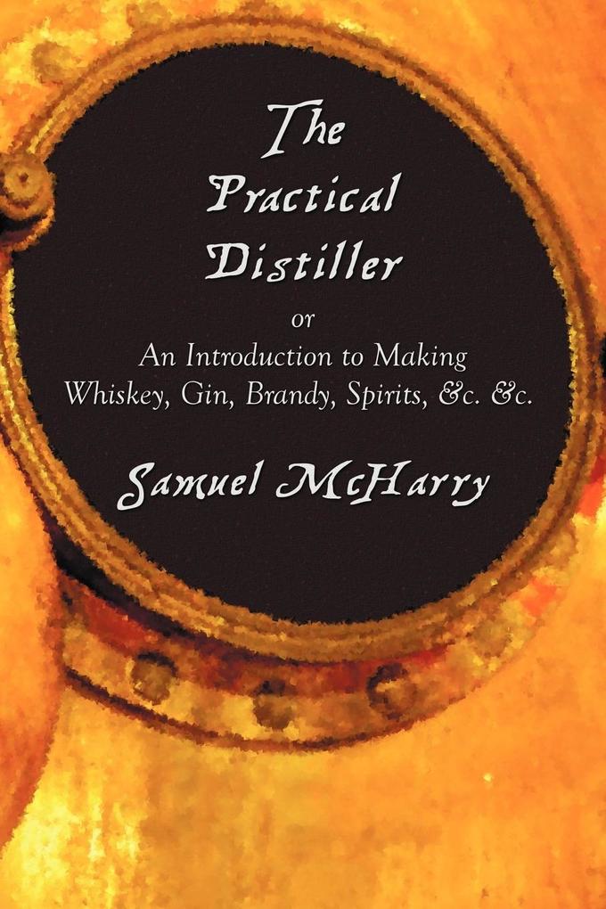 The Practical Distiller or an Introduction to Making Whiskey Gin Brandy Spirits &C. &C.