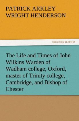 The Life and Times of John Wilkins Warden of Wadham college Oxford master of Trinity college Cambridge and Bishop of Chester