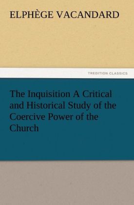 The Inquisition A Critical and Historical Study of the Coercive Power of the Church