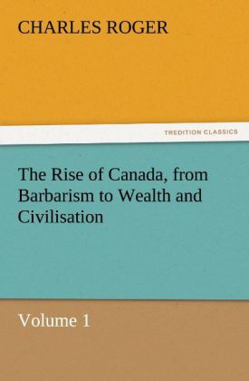 The Rise of Canada from Barbarism to Wealth and Civilisation Volume 1